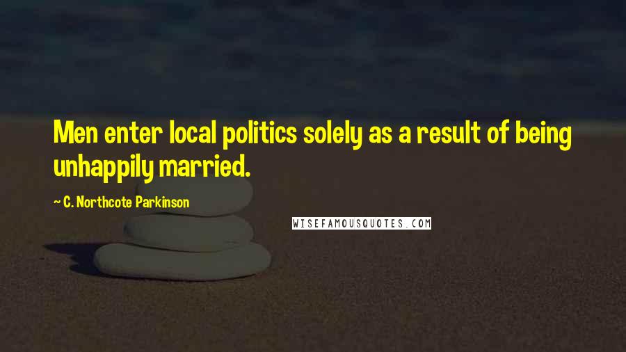 C. Northcote Parkinson Quotes: Men enter local politics solely as a result of being unhappily married.
