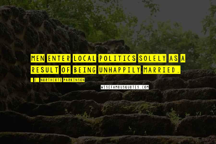 C. Northcote Parkinson Quotes: Men enter local politics solely as a result of being unhappily married.