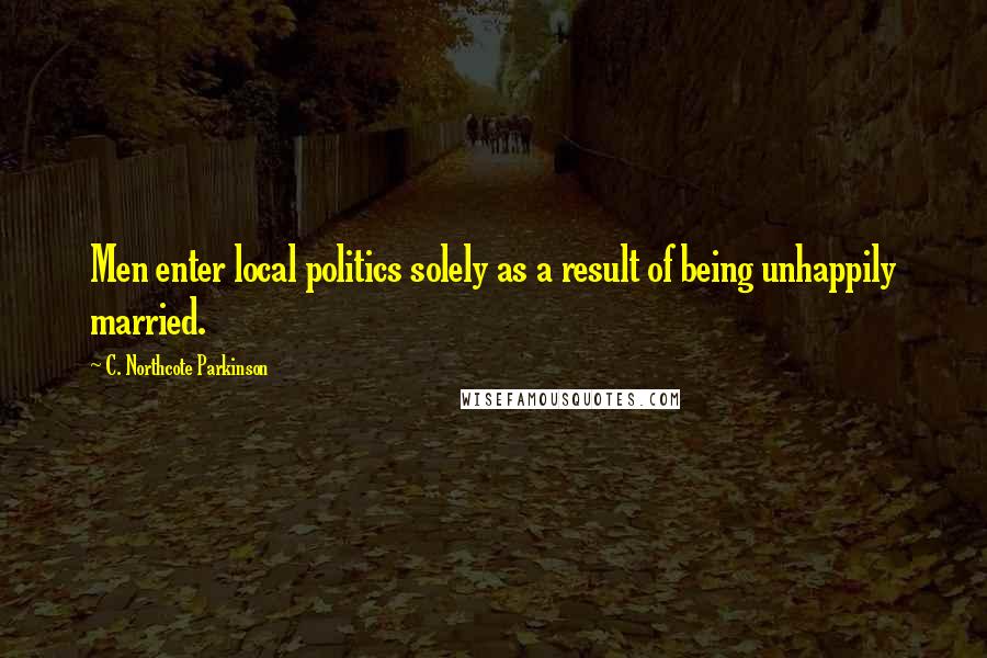 C. Northcote Parkinson Quotes: Men enter local politics solely as a result of being unhappily married.