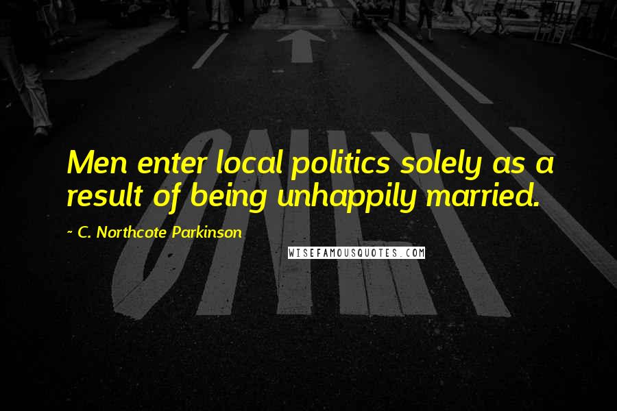 C. Northcote Parkinson Quotes: Men enter local politics solely as a result of being unhappily married.
