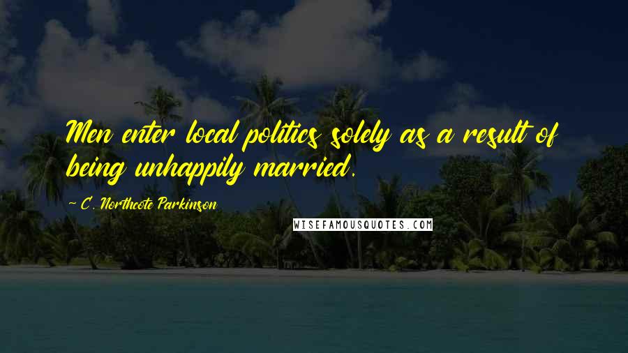 C. Northcote Parkinson Quotes: Men enter local politics solely as a result of being unhappily married.