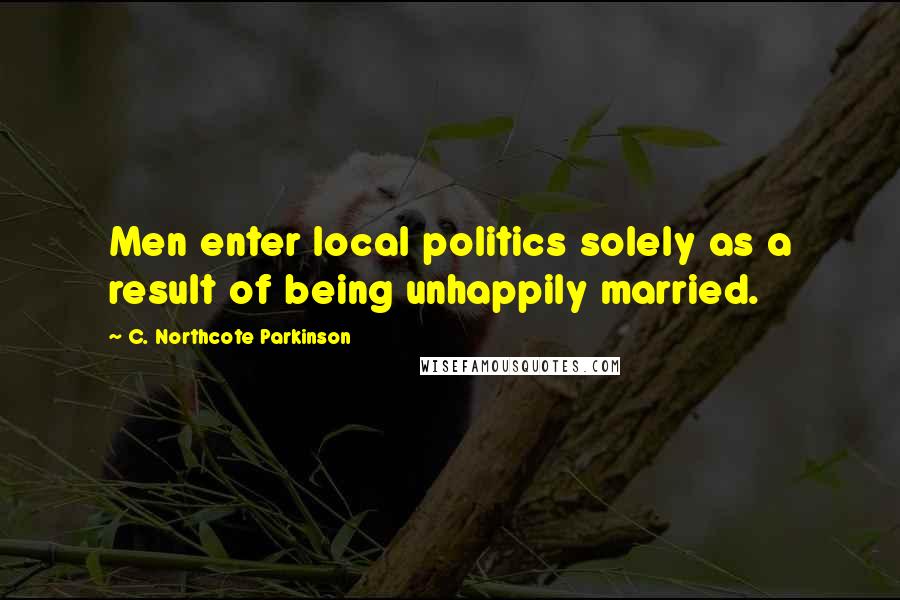 C. Northcote Parkinson Quotes: Men enter local politics solely as a result of being unhappily married.