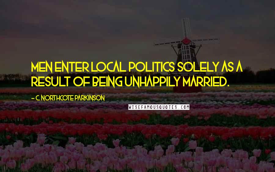 C. Northcote Parkinson Quotes: Men enter local politics solely as a result of being unhappily married.