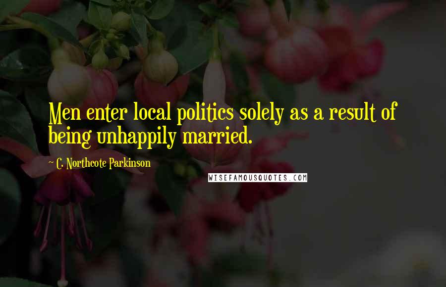 C. Northcote Parkinson Quotes: Men enter local politics solely as a result of being unhappily married.