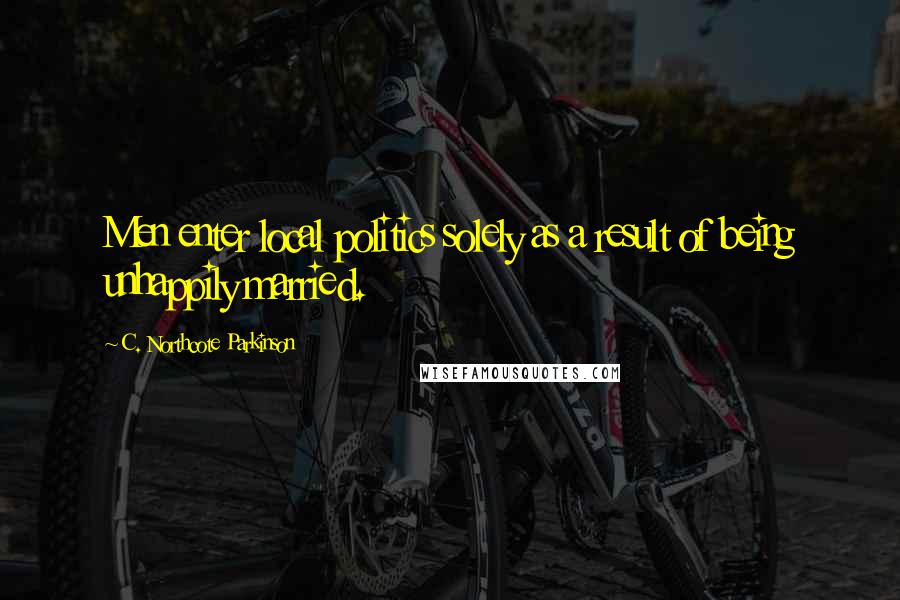 C. Northcote Parkinson Quotes: Men enter local politics solely as a result of being unhappily married.