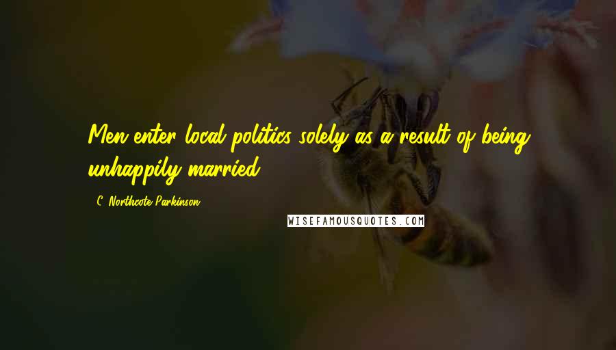 C. Northcote Parkinson Quotes: Men enter local politics solely as a result of being unhappily married.