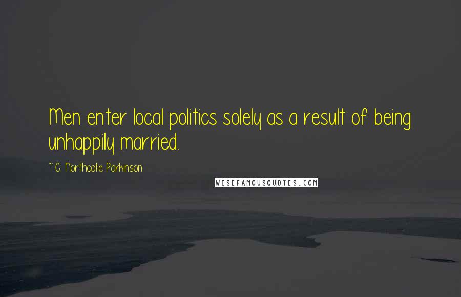C. Northcote Parkinson Quotes: Men enter local politics solely as a result of being unhappily married.
