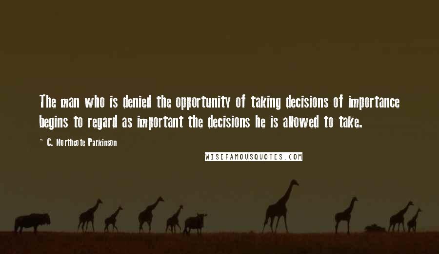 C. Northcote Parkinson Quotes: The man who is denied the opportunity of taking decisions of importance begins to regard as important the decisions he is allowed to take.