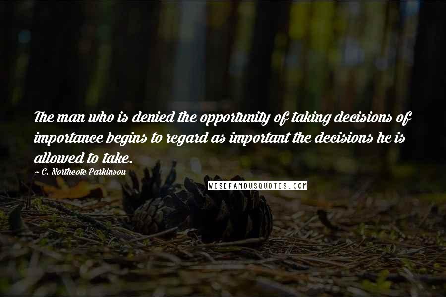 C. Northcote Parkinson Quotes: The man who is denied the opportunity of taking decisions of importance begins to regard as important the decisions he is allowed to take.