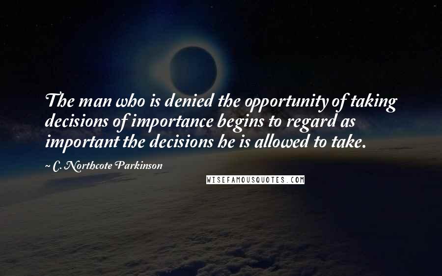 C. Northcote Parkinson Quotes: The man who is denied the opportunity of taking decisions of importance begins to regard as important the decisions he is allowed to take.