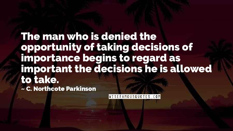 C. Northcote Parkinson Quotes: The man who is denied the opportunity of taking decisions of importance begins to regard as important the decisions he is allowed to take.