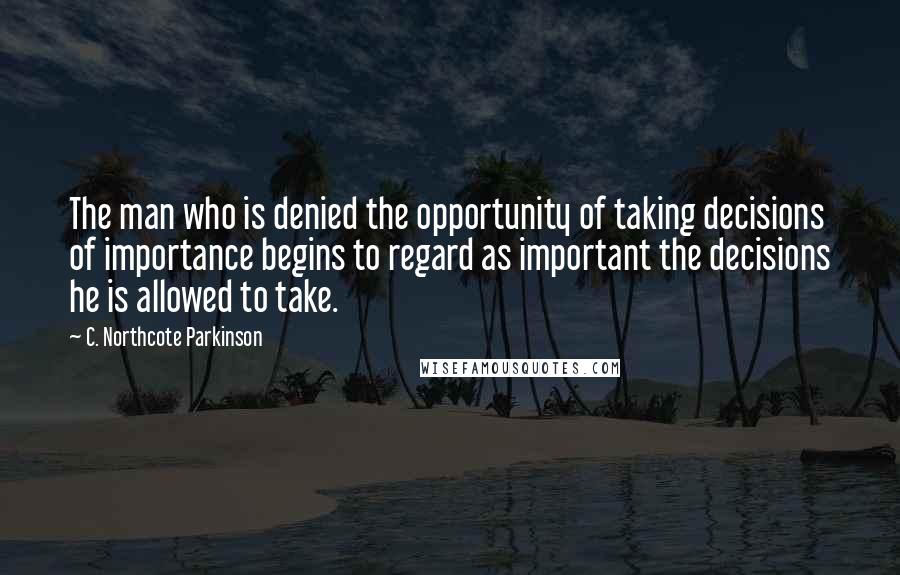 C. Northcote Parkinson Quotes: The man who is denied the opportunity of taking decisions of importance begins to regard as important the decisions he is allowed to take.