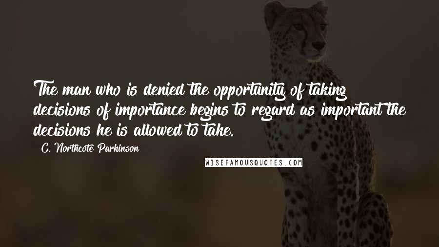 C. Northcote Parkinson Quotes: The man who is denied the opportunity of taking decisions of importance begins to regard as important the decisions he is allowed to take.