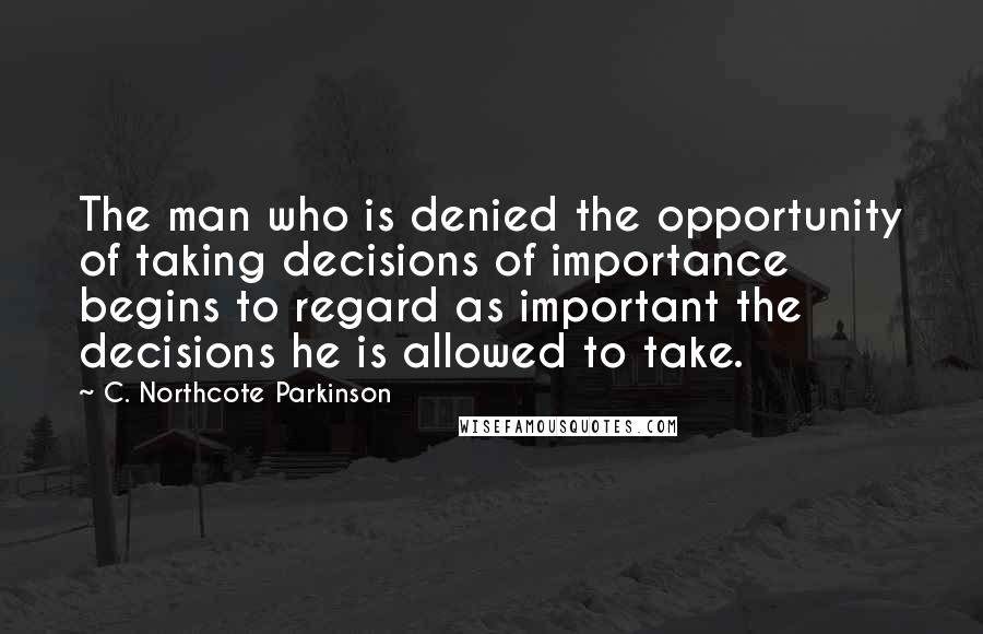 C. Northcote Parkinson Quotes: The man who is denied the opportunity of taking decisions of importance begins to regard as important the decisions he is allowed to take.