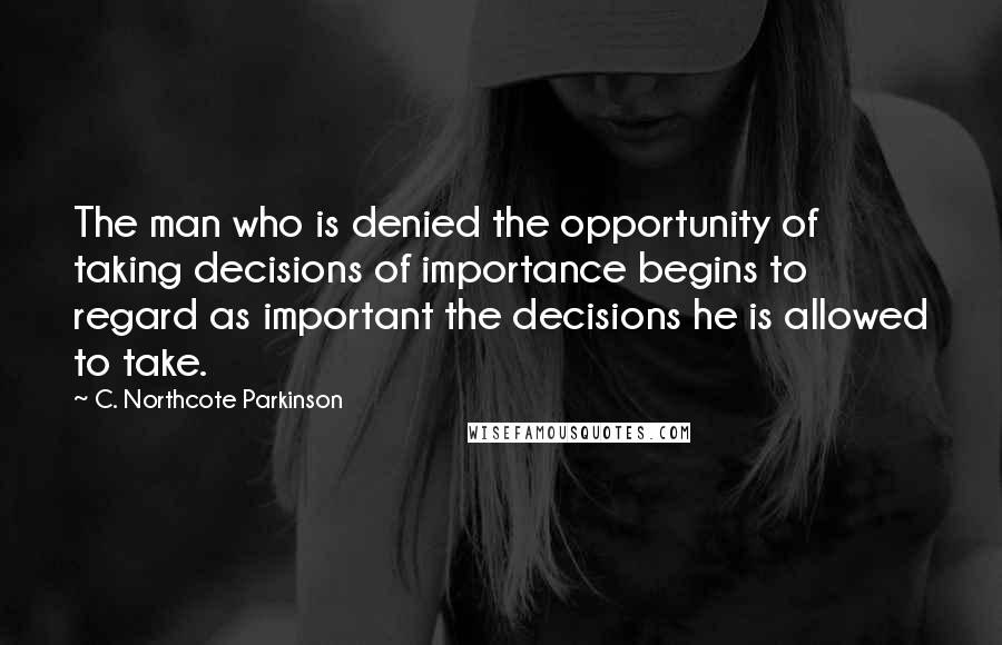 C. Northcote Parkinson Quotes: The man who is denied the opportunity of taking decisions of importance begins to regard as important the decisions he is allowed to take.