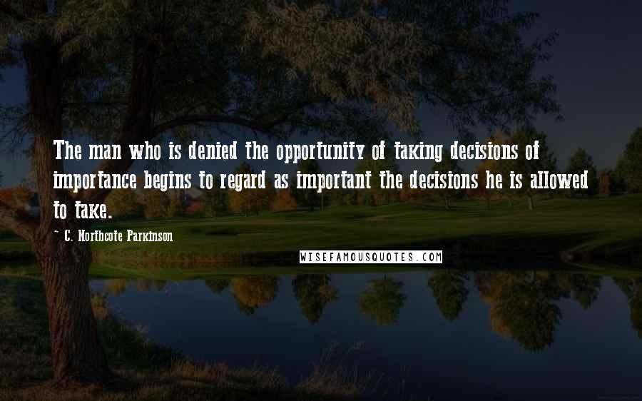 C. Northcote Parkinson Quotes: The man who is denied the opportunity of taking decisions of importance begins to regard as important the decisions he is allowed to take.