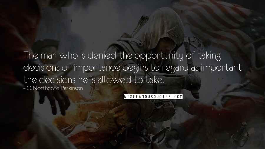 C. Northcote Parkinson Quotes: The man who is denied the opportunity of taking decisions of importance begins to regard as important the decisions he is allowed to take.