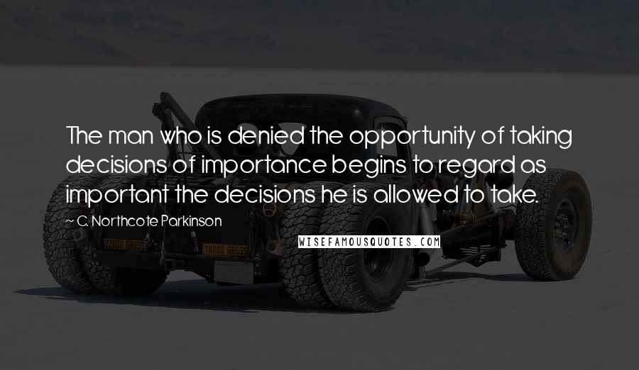 C. Northcote Parkinson Quotes: The man who is denied the opportunity of taking decisions of importance begins to regard as important the decisions he is allowed to take.