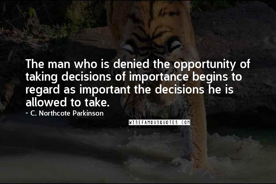 C. Northcote Parkinson Quotes: The man who is denied the opportunity of taking decisions of importance begins to regard as important the decisions he is allowed to take.