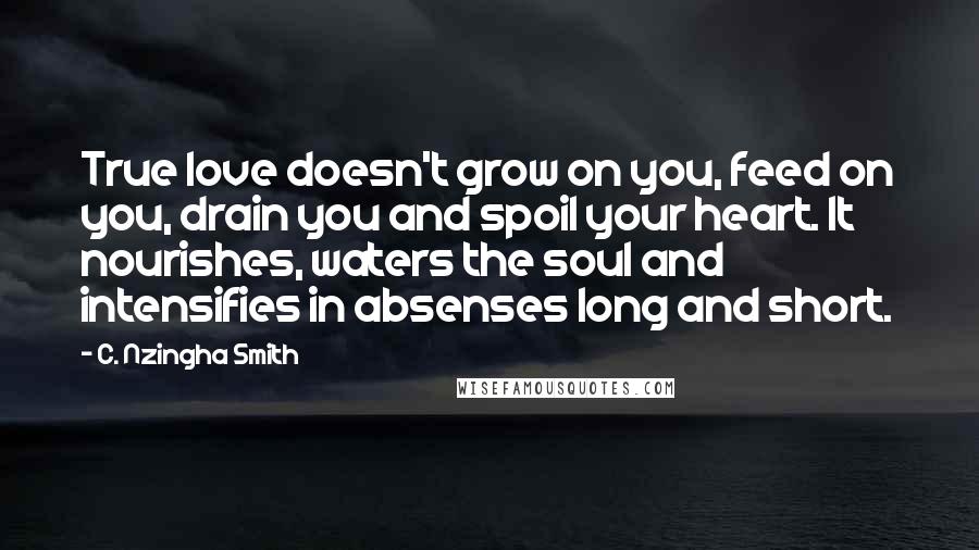 C. Nzingha Smith Quotes: True love doesn't grow on you, feed on you, drain you and spoil your heart. It nourishes, waters the soul and intensifies in absenses long and short.