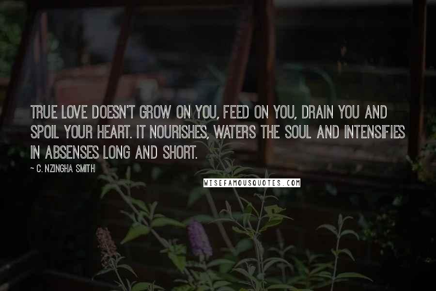 C. Nzingha Smith Quotes: True love doesn't grow on you, feed on you, drain you and spoil your heart. It nourishes, waters the soul and intensifies in absenses long and short.