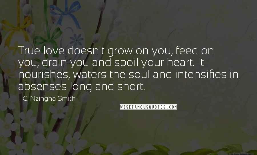 C. Nzingha Smith Quotes: True love doesn't grow on you, feed on you, drain you and spoil your heart. It nourishes, waters the soul and intensifies in absenses long and short.