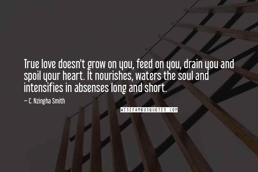 C. Nzingha Smith Quotes: True love doesn't grow on you, feed on you, drain you and spoil your heart. It nourishes, waters the soul and intensifies in absenses long and short.