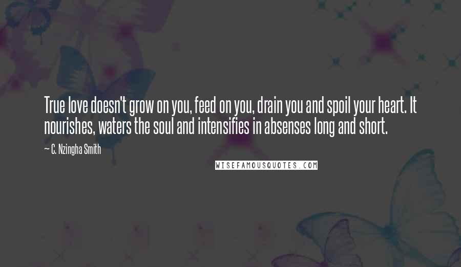 C. Nzingha Smith Quotes: True love doesn't grow on you, feed on you, drain you and spoil your heart. It nourishes, waters the soul and intensifies in absenses long and short.