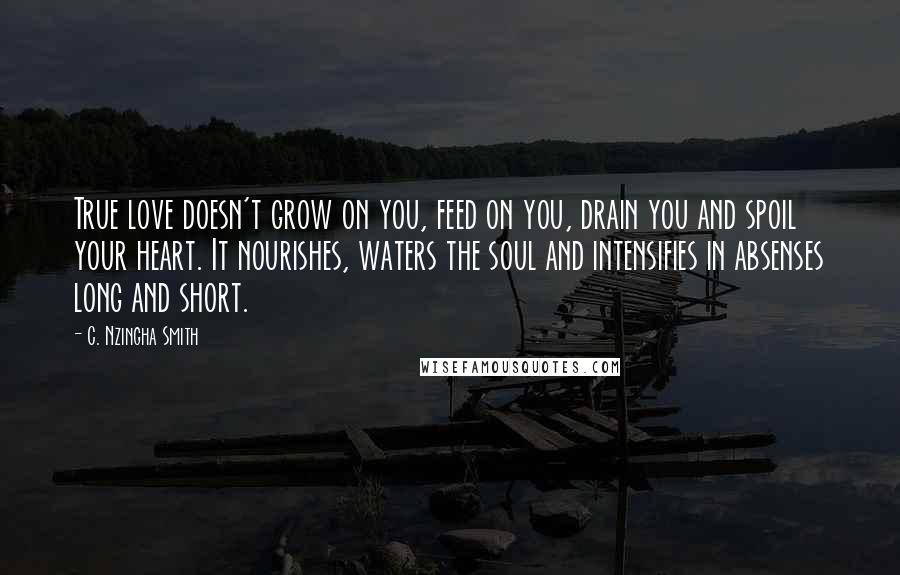 C. Nzingha Smith Quotes: True love doesn't grow on you, feed on you, drain you and spoil your heart. It nourishes, waters the soul and intensifies in absenses long and short.