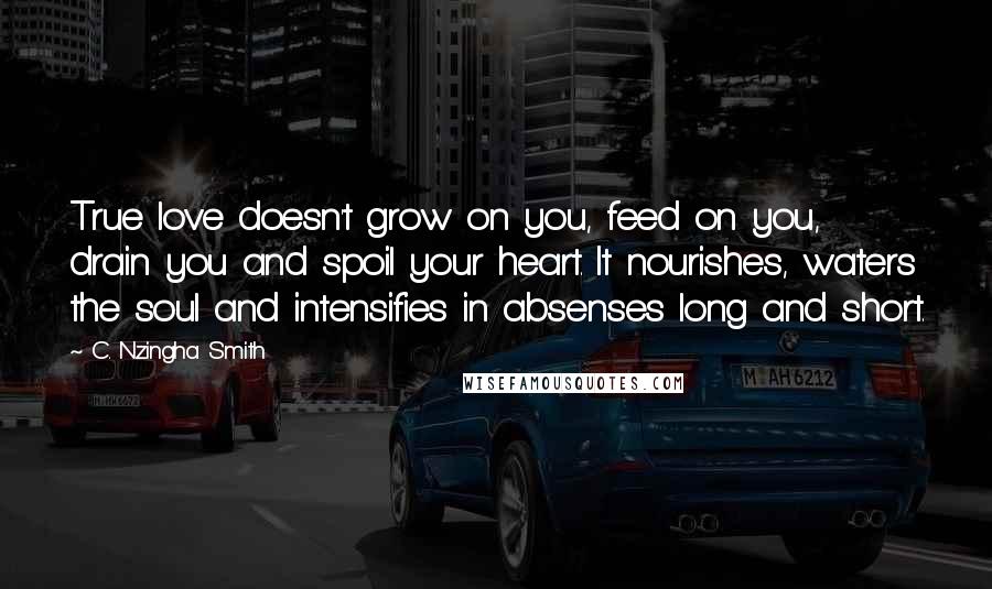 C. Nzingha Smith Quotes: True love doesn't grow on you, feed on you, drain you and spoil your heart. It nourishes, waters the soul and intensifies in absenses long and short.