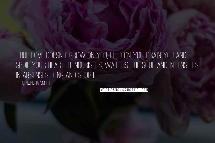 C. Nzingha Smith Quotes: True love doesn't grow on you, feed on you, drain you and spoil your heart. It nourishes, waters the soul and intensifies in absenses long and short.