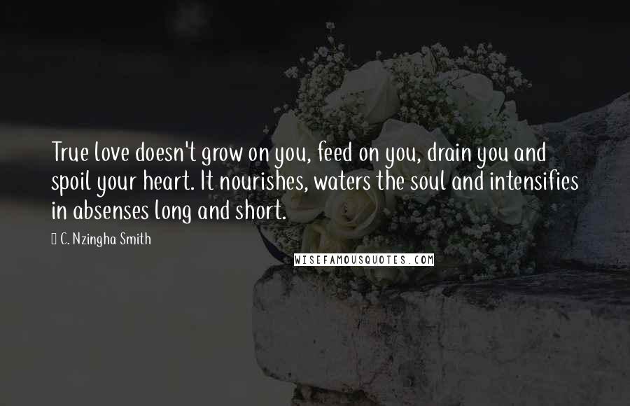 C. Nzingha Smith Quotes: True love doesn't grow on you, feed on you, drain you and spoil your heart. It nourishes, waters the soul and intensifies in absenses long and short.