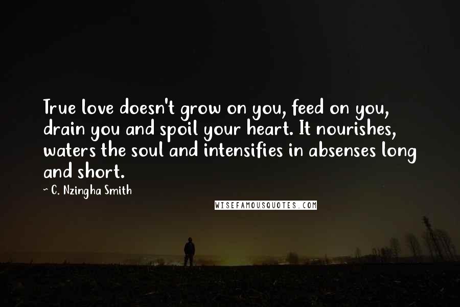 C. Nzingha Smith Quotes: True love doesn't grow on you, feed on you, drain you and spoil your heart. It nourishes, waters the soul and intensifies in absenses long and short.