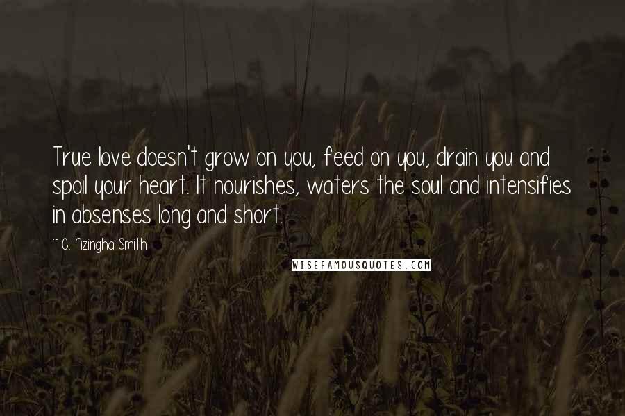 C. Nzingha Smith Quotes: True love doesn't grow on you, feed on you, drain you and spoil your heart. It nourishes, waters the soul and intensifies in absenses long and short.