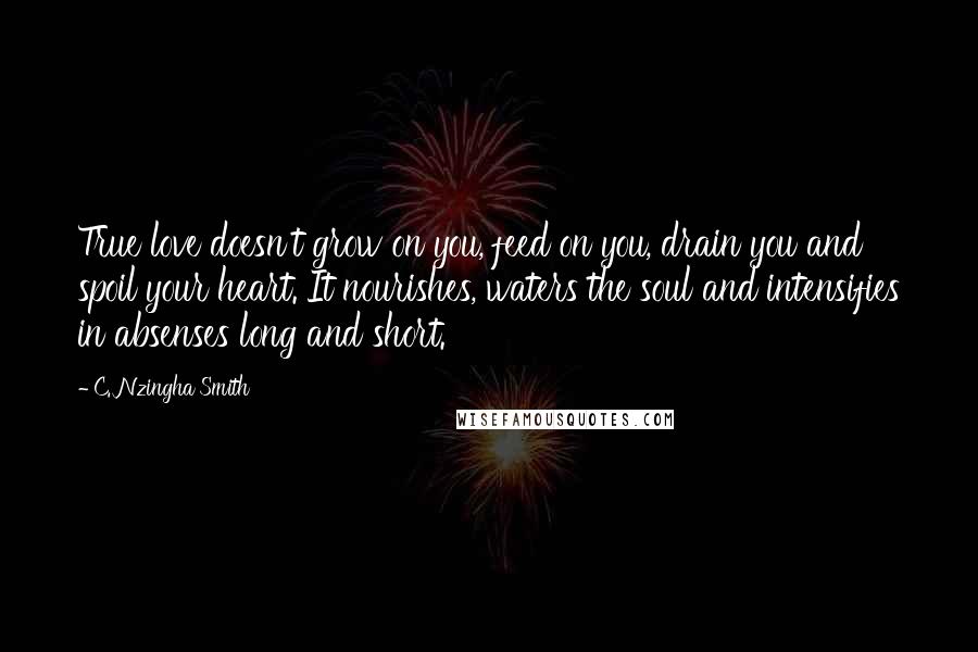 C. Nzingha Smith Quotes: True love doesn't grow on you, feed on you, drain you and spoil your heart. It nourishes, waters the soul and intensifies in absenses long and short.