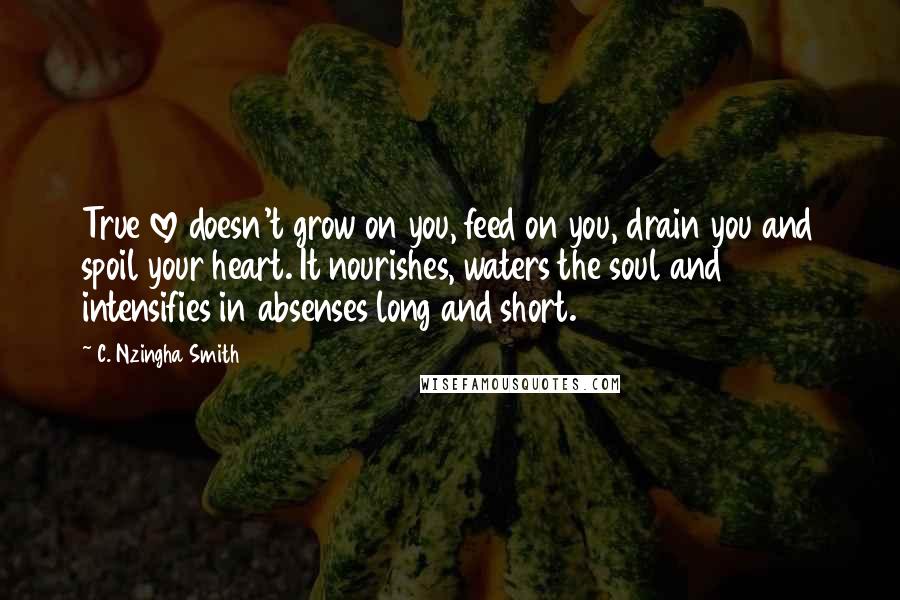 C. Nzingha Smith Quotes: True love doesn't grow on you, feed on you, drain you and spoil your heart. It nourishes, waters the soul and intensifies in absenses long and short.