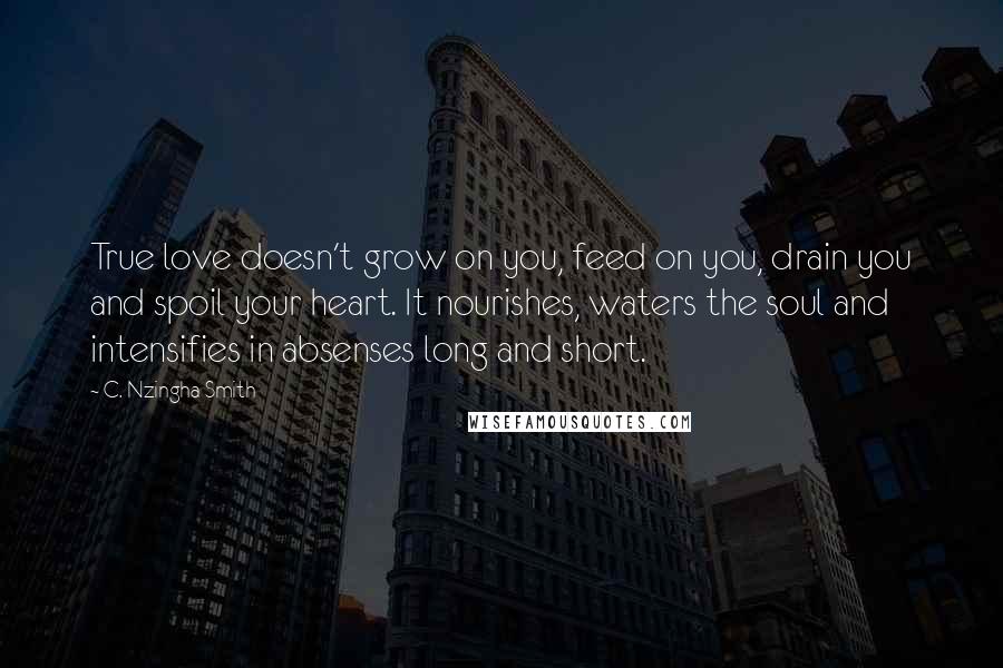 C. Nzingha Smith Quotes: True love doesn't grow on you, feed on you, drain you and spoil your heart. It nourishes, waters the soul and intensifies in absenses long and short.