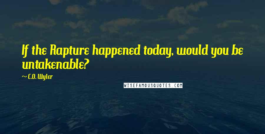 C.O. Wyler Quotes: If the Rapture happened today, would you be untakenable?