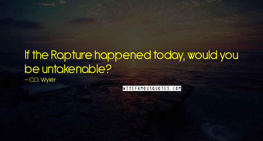 C.O. Wyler Quotes: If the Rapture happened today, would you be untakenable?