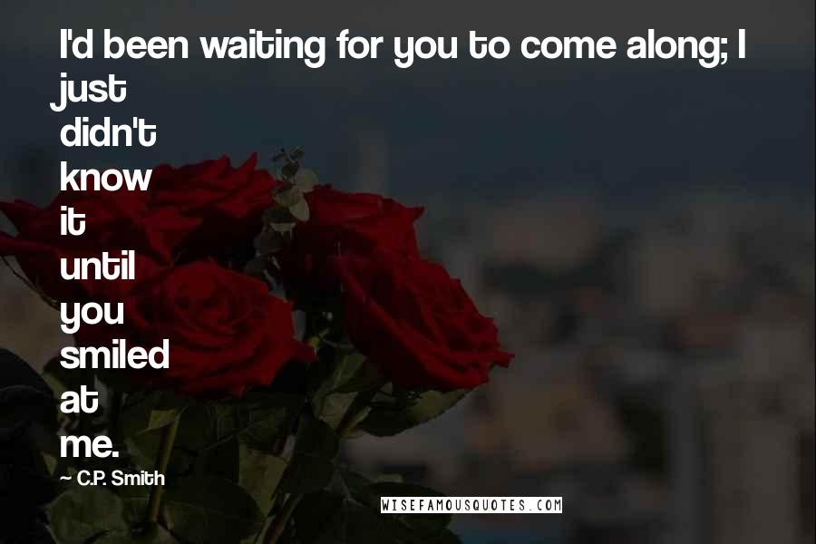 C.P. Smith Quotes: I'd been waiting for you to come along; I just didn't know it until you smiled at me.