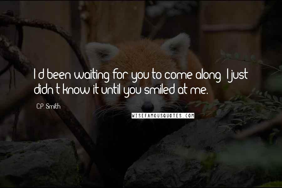 C.P. Smith Quotes: I'd been waiting for you to come along; I just didn't know it until you smiled at me.
