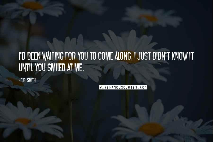 C.P. Smith Quotes: I'd been waiting for you to come along; I just didn't know it until you smiled at me.