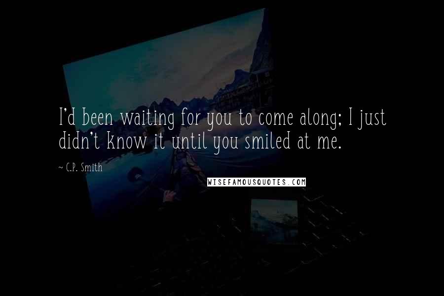 C.P. Smith Quotes: I'd been waiting for you to come along; I just didn't know it until you smiled at me.