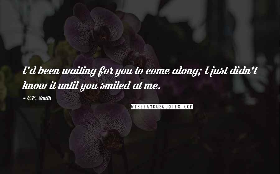 C.P. Smith Quotes: I'd been waiting for you to come along; I just didn't know it until you smiled at me.