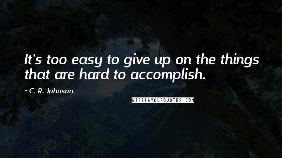 C. R. Johnson Quotes: It's too easy to give up on the things that are hard to accomplish.