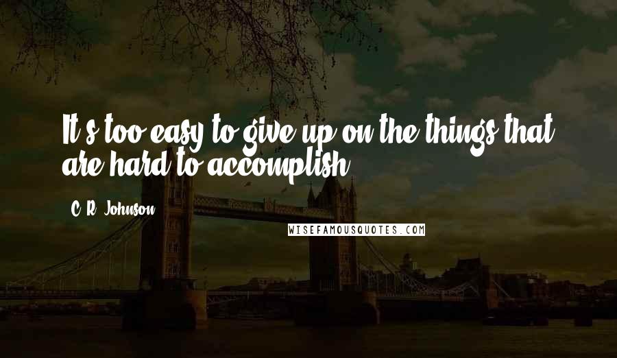 C. R. Johnson Quotes: It's too easy to give up on the things that are hard to accomplish.