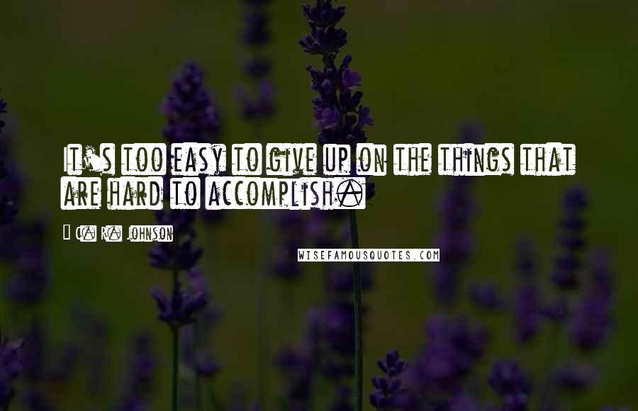 C. R. Johnson Quotes: It's too easy to give up on the things that are hard to accomplish.