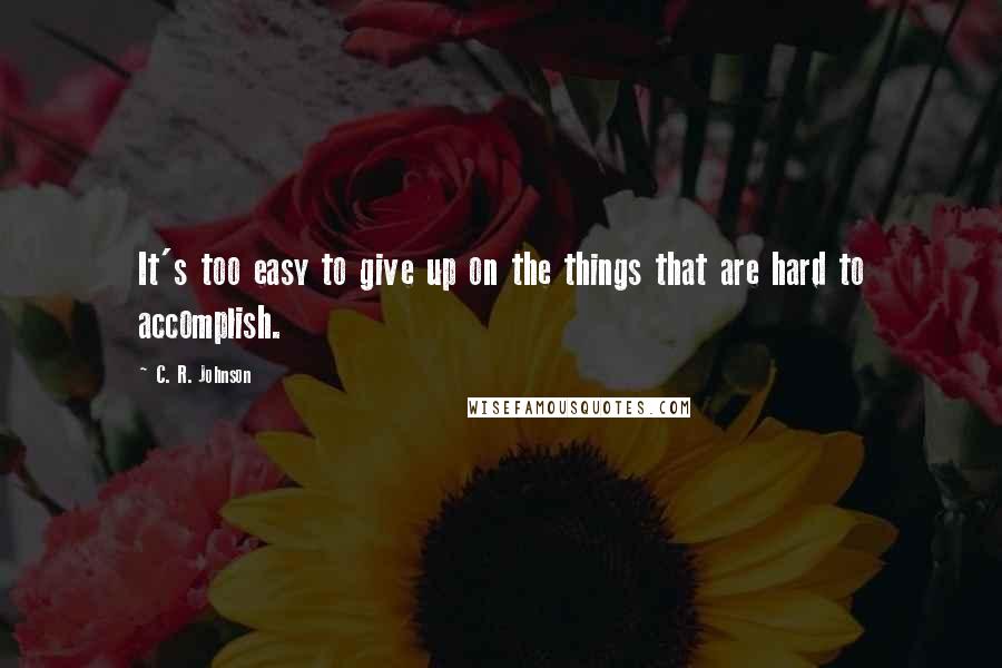 C. R. Johnson Quotes: It's too easy to give up on the things that are hard to accomplish.