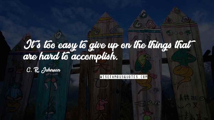 C. R. Johnson Quotes: It's too easy to give up on the things that are hard to accomplish.