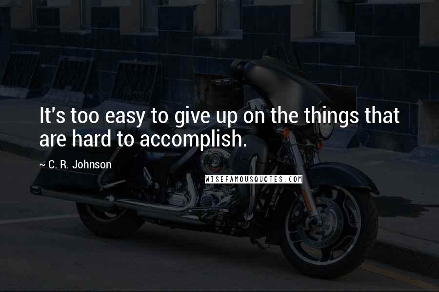 C. R. Johnson Quotes: It's too easy to give up on the things that are hard to accomplish.